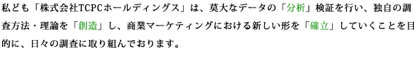 私ども「株式会社TCPCホールディングス」は、莫大なデータの「分析」、検証を行い、独自の調査方法・理論を「創造」し、商業マーケティングにおける新しい形を「確立」していくことを目的に、日々の調査に取り組んでおります。